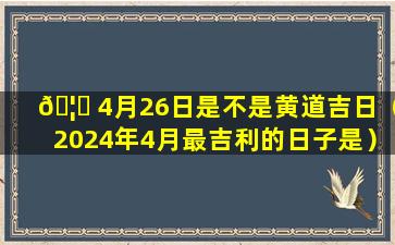 🦁 4月26日是不是黄道吉日（2024年4月最吉利的日子是）